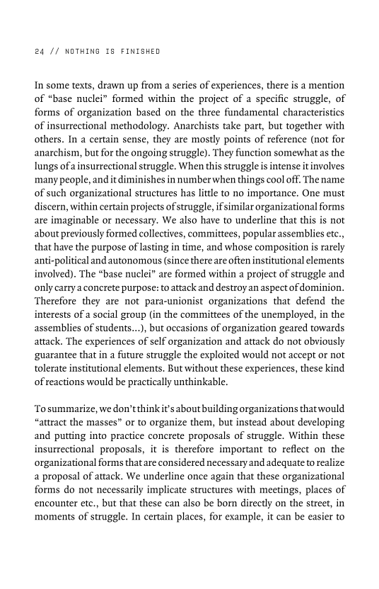 24 // NOTHING 18 FINISHED

In some texts, drawn up from a series of experiences, there is a mention
of “base nuclei” formed within the project of a specific struggle, of
forms of organization based on the three fundamental charactet Ss
of insurrectional methodology. Anarchists take part, but together with
others. In a certain sense, they are mostly points of reference (not for
anarchism, but for the ongoing struggle). They function somewhat as the
lungs ofa insurrectional struggle. When this struggle is intense it involves
many people, and it diminishes in number when things cool off. The name
of such organizational structures has little to no importance. One must
discern, within certain projects of struggle, ifsimilar organizational forms
are imaginable or necessary. We also have to underline that this is not
about previously formed collectives, committees, popular assemblies etc.,
that have the purpose of lasting in time, and whose composition is rarely
anti-political and autonomous (since there are often institutional elements
involved). The “base nuclei” are formed within a project of struggle and
only carry aconcrete purpose: to attack and destroy an aspect of dominion.
Therefore they are not para-unionist organizations that defend the
interests of a social group (in the committees of the unemployed, in the
assemblies of students...), but occasions of organization geared towards
attack. The experiences of self organization and attack do not obviously
guarantee that in a future struggle the exploited would not accept or not
tolerate institutional elements. But without these experiences, these kind
of reactions would be practically unthinkable.

 

 

‘To summarize, we don'tthink it'saboutbuilding organizations thatwould
“attract the masses” or to organize them, but instead about developing
and putting into practice concrete proposals of struggle. Within these
insurrectional proposals, it is therefore important to reflect on the
organizational forms thatare considered necessary and adequate to realize
a proposal of attack. We underline once again that these organizational
forms do not necessarily implicate structures with meetings, places of
encounter etc., but that these can also be born directly on the street, in
moments of struggle. In certain places, for example, it can be easier to
